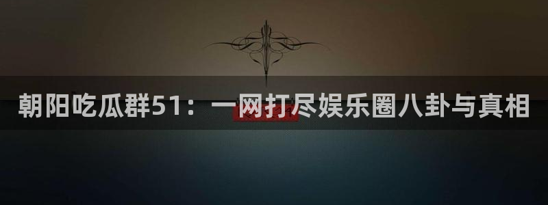 朝阳吃瓜群51：一网打尽娱乐圈八卦与真相