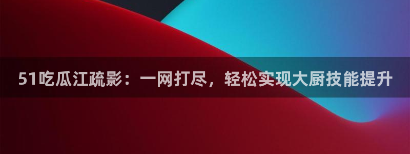 51吃瓜江疏影：一网打尽，轻松实现大厨技能提升