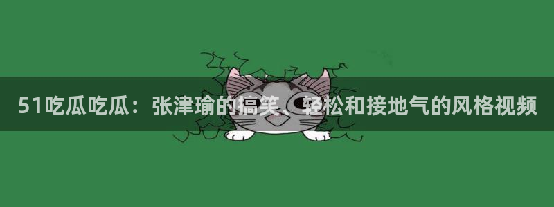 51吃瓜吃瓜：张津瑜的搞笑、轻松和接地气的风格视频